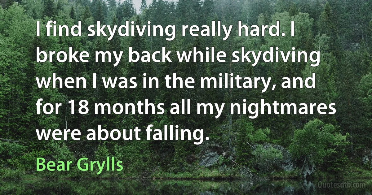 I find skydiving really hard. I broke my back while skydiving when I was in the military, and for 18 months all my nightmares were about falling. (Bear Grylls)