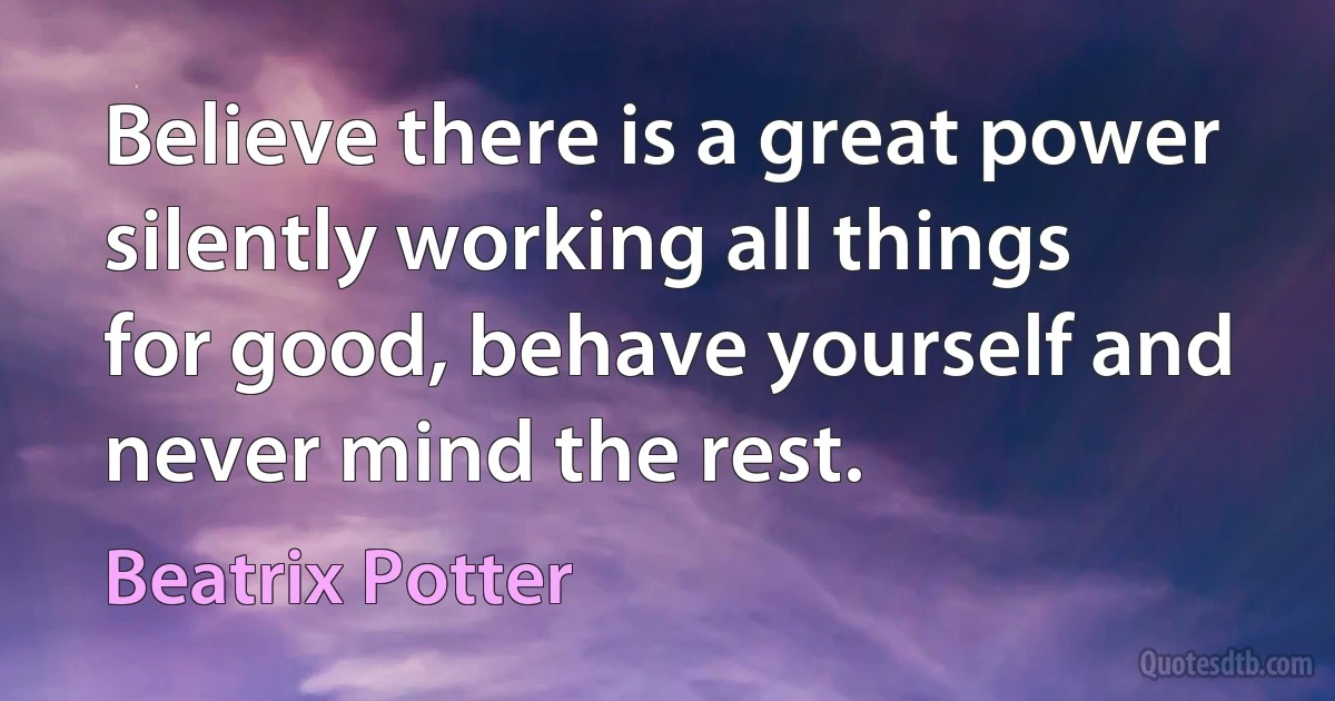 Believe there is a great power silently working all things for good, behave yourself and never mind the rest. (Beatrix Potter)