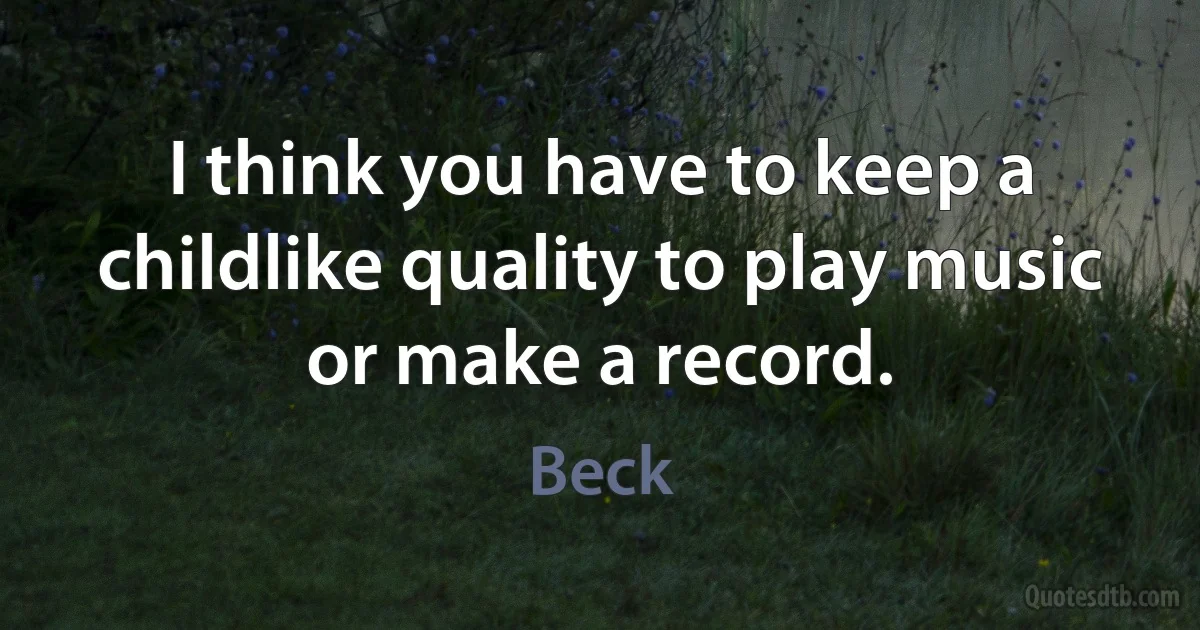 I think you have to keep a childlike quality to play music or make a record. (Beck)