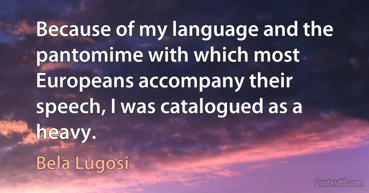 Because of my language and the pantomime with which most Europeans accompany their speech, I was catalogued as a heavy. (Bela Lugosi)