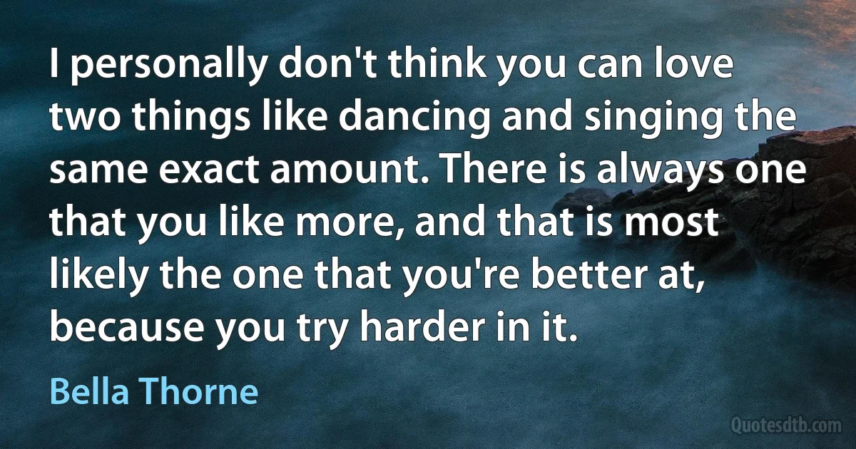 I personally don't think you can love two things like dancing and singing the same exact amount. There is always one that you like more, and that is most likely the one that you're better at, because you try harder in it. (Bella Thorne)