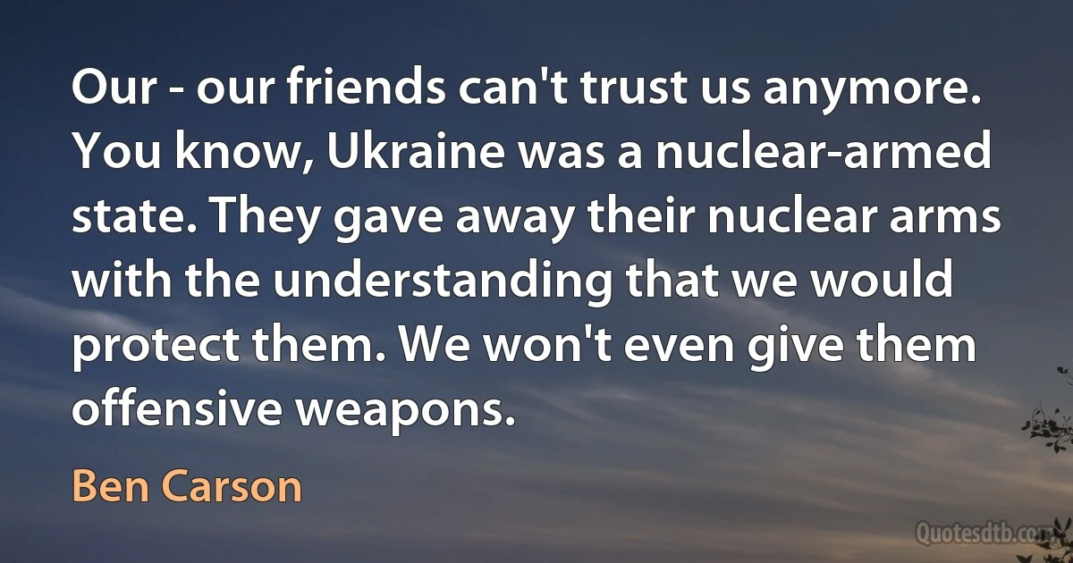 Our - our friends can't trust us anymore. You know, Ukraine was a nuclear-armed state. They gave away their nuclear arms with the understanding that we would protect them. We won't even give them offensive weapons. (Ben Carson)