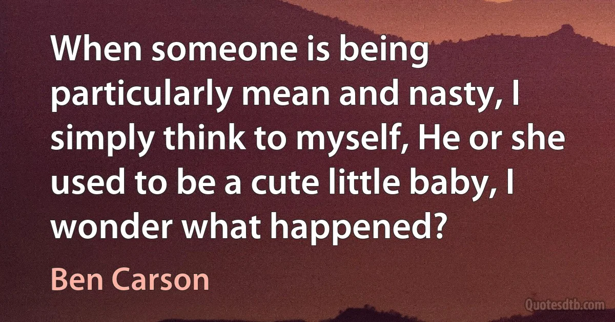 When someone is being particularly mean and nasty, I simply think to myself, He or she used to be a cute little baby, I wonder what happened? (Ben Carson)