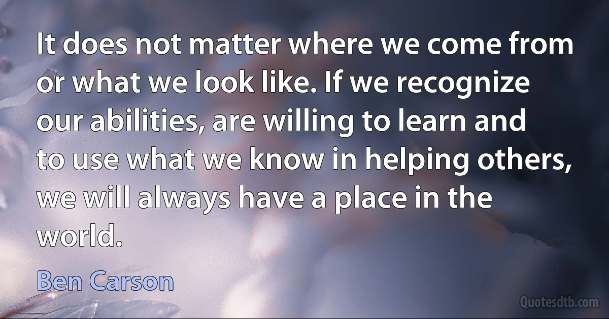 It does not matter where we come from or what we look like. If we recognize our abilities, are willing to learn and to use what we know in helping others, we will always have a place in the world. (Ben Carson)