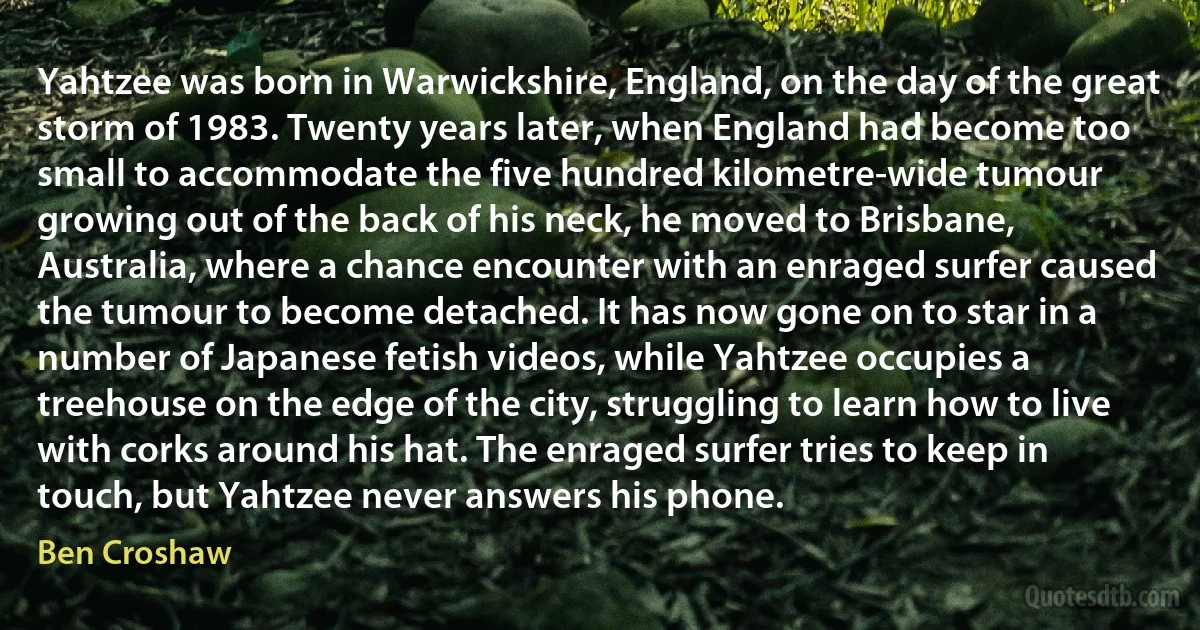 Yahtzee was born in Warwickshire, England, on the day of the great storm of 1983. Twenty years later, when England had become too small to accommodate the five hundred kilometre-wide tumour growing out of the back of his neck, he moved to Brisbane, Australia, where a chance encounter with an enraged surfer caused the tumour to become detached. It has now gone on to star in a number of Japanese fetish videos, while Yahtzee occupies a treehouse on the edge of the city, struggling to learn how to live with corks around his hat. The enraged surfer tries to keep in touch, but Yahtzee never answers his phone. (Ben Croshaw)