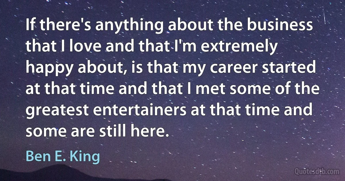 If there's anything about the business that I love and that I'm extremely happy about, is that my career started at that time and that I met some of the greatest entertainers at that time and some are still here. (Ben E. King)