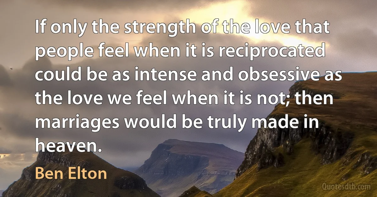 If only the strength of the love that people feel when it is reciprocated could be as intense and obsessive as the love we feel when it is not; then marriages would be truly made in heaven. (Ben Elton)