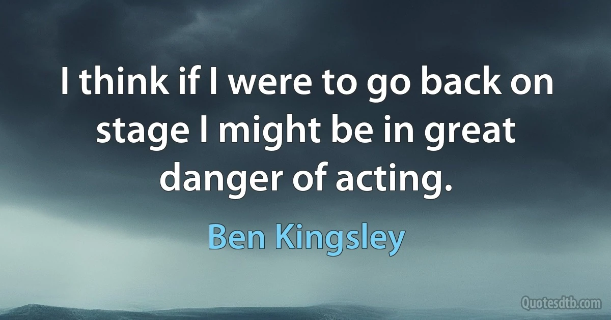 I think if I were to go back on stage I might be in great danger of acting. (Ben Kingsley)