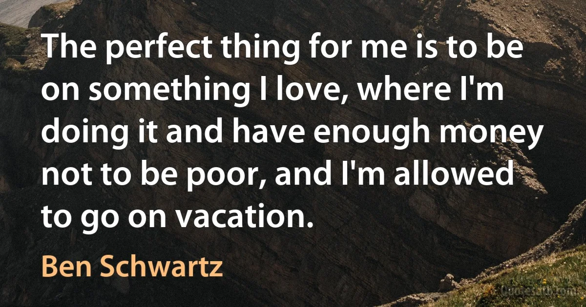 The perfect thing for me is to be on something I love, where I'm doing it and have enough money not to be poor, and I'm allowed to go on vacation. (Ben Schwartz)