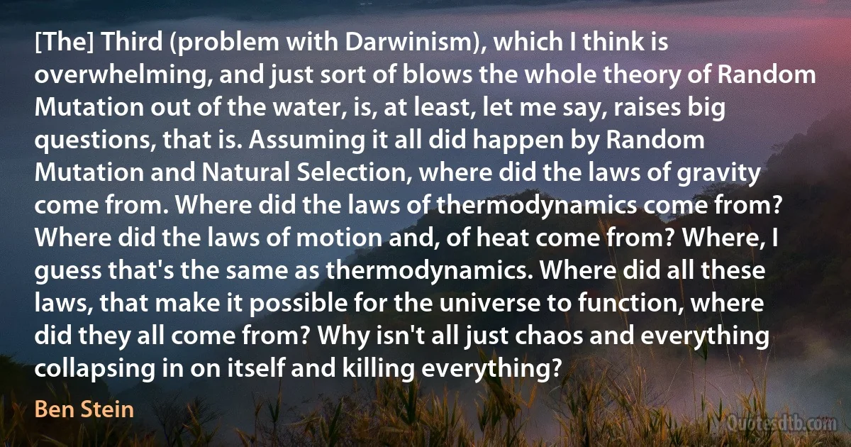 [The] Third (problem with Darwinism), which I think is overwhelming, and just sort of blows the whole theory of Random Mutation out of the water, is, at least, let me say, raises big questions, that is. Assuming it all did happen by Random Mutation and Natural Selection, where did the laws of gravity come from. Where did the laws of thermodynamics come from? Where did the laws of motion and, of heat come from? Where, I guess that's the same as thermodynamics. Where did all these laws, that make it possible for the universe to function, where did they all come from? Why isn't all just chaos and everything collapsing in on itself and killing everything? (Ben Stein)