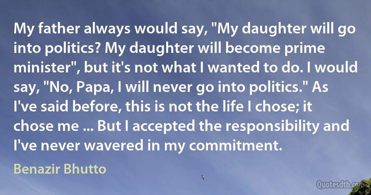 My father always would say, "My daughter will go into politics? My daughter will become prime minister", but it's not what I wanted to do. I would say, "No, Papa, I will never go into politics." As I've said before, this is not the life I chose; it chose me ... But I accepted the responsibility and I've never wavered in my commitment. (Benazir Bhutto)