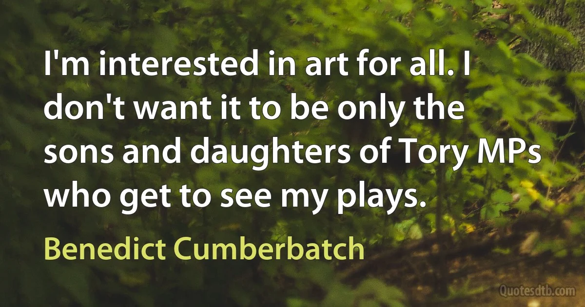 I'm interested in art for all. I don't want it to be only the sons and daughters of Tory MPs who get to see my plays. (Benedict Cumberbatch)