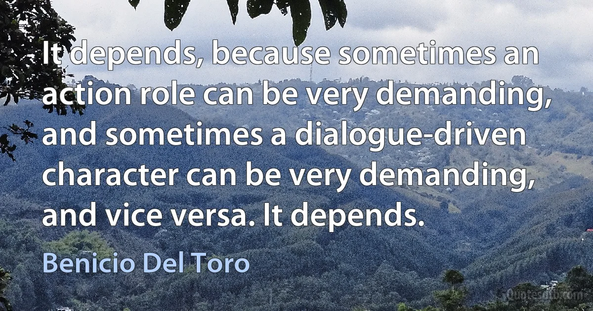 It depends, because sometimes an action role can be very demanding, and sometimes a dialogue-driven character can be very demanding, and vice versa. It depends. (Benicio Del Toro)