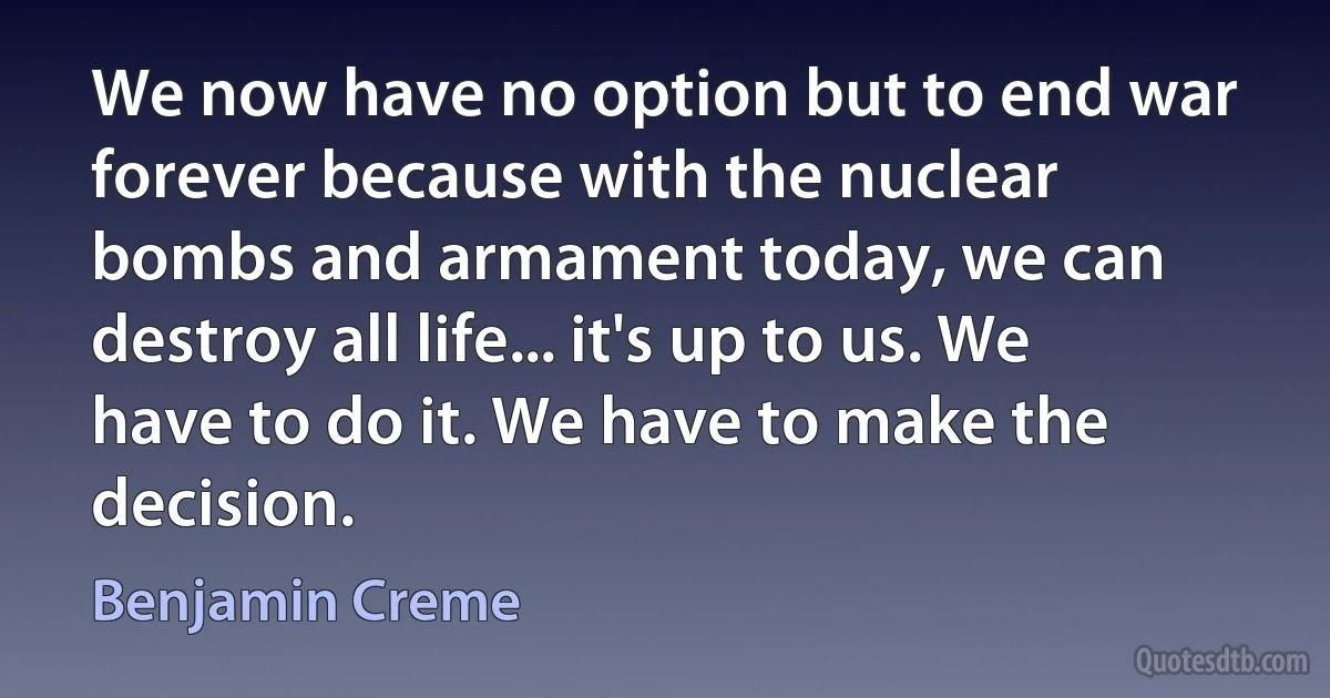 We now have no option but to end war forever because with the nuclear bombs and armament today, we can destroy all life... it's up to us. We have to do it. We have to make the decision. (Benjamin Creme)