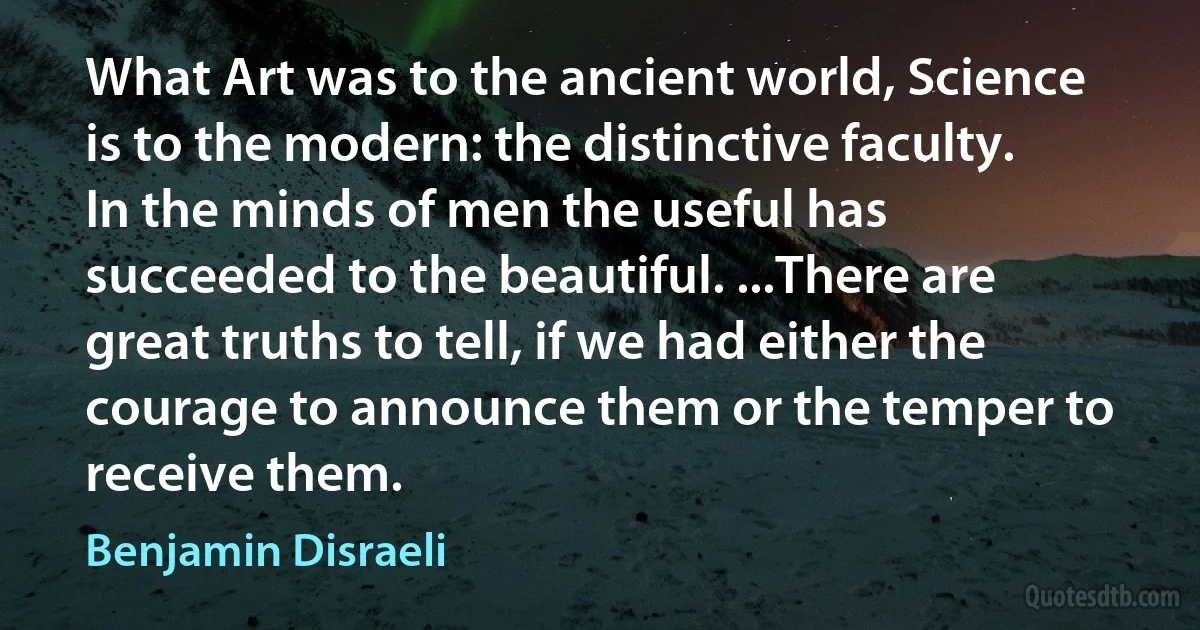 What Art was to the ancient world, Science is to the modern: the distinctive faculty. In the minds of men the useful has succeeded to the beautiful. ...There are great truths to tell, if we had either the courage to announce them or the temper to receive them. (Benjamin Disraeli)