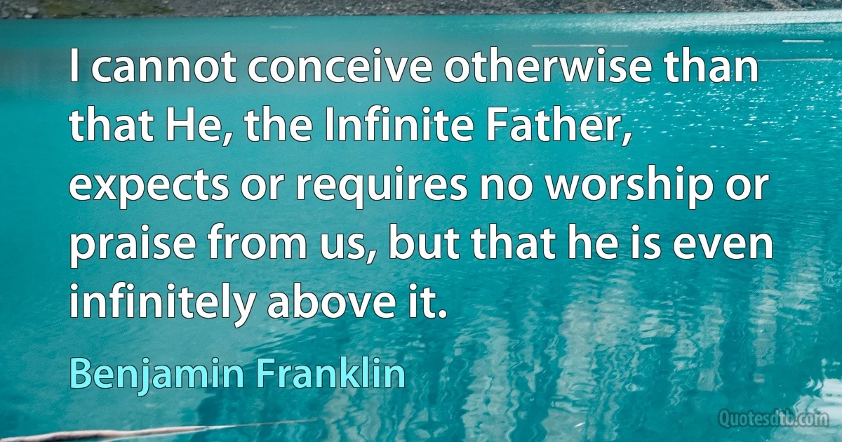 I cannot conceive otherwise than that He, the Infinite Father, expects or requires no worship or praise from us, but that he is even infinitely above it. (Benjamin Franklin)