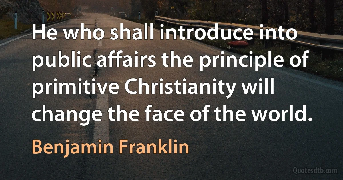 He who shall introduce into public affairs the principle of primitive Christianity will change the face of the world. (Benjamin Franklin)