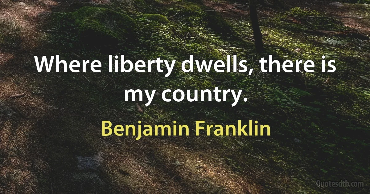 Where liberty dwells, there is my country. (Benjamin Franklin)