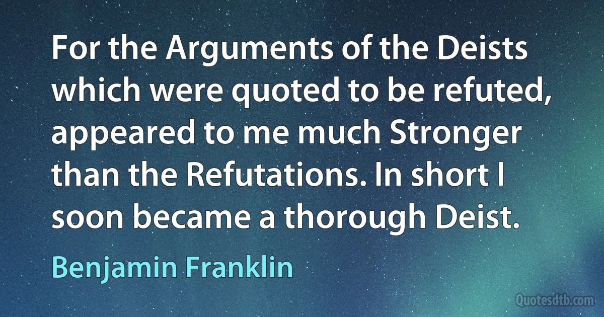 For the Arguments of the Deists which were quoted to be refuted, appeared to me much Stronger than the Refutations. In short I soon became a thorough Deist. (Benjamin Franklin)