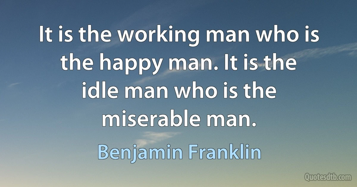 It is the working man who is the happy man. It is the idle man who is the miserable man. (Benjamin Franklin)