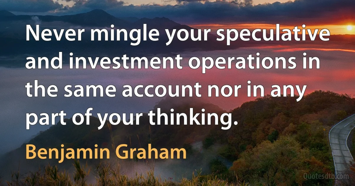 Never mingle your speculative and investment operations in the same account nor in any part of your thinking. (Benjamin Graham)