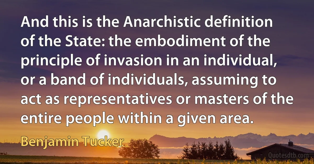 And this is the Anarchistic definition of the State: the embodiment of the principle of invasion in an individual, or a band of individuals, assuming to act as representatives or masters of the entire people within a given area. (Benjamin Tucker)