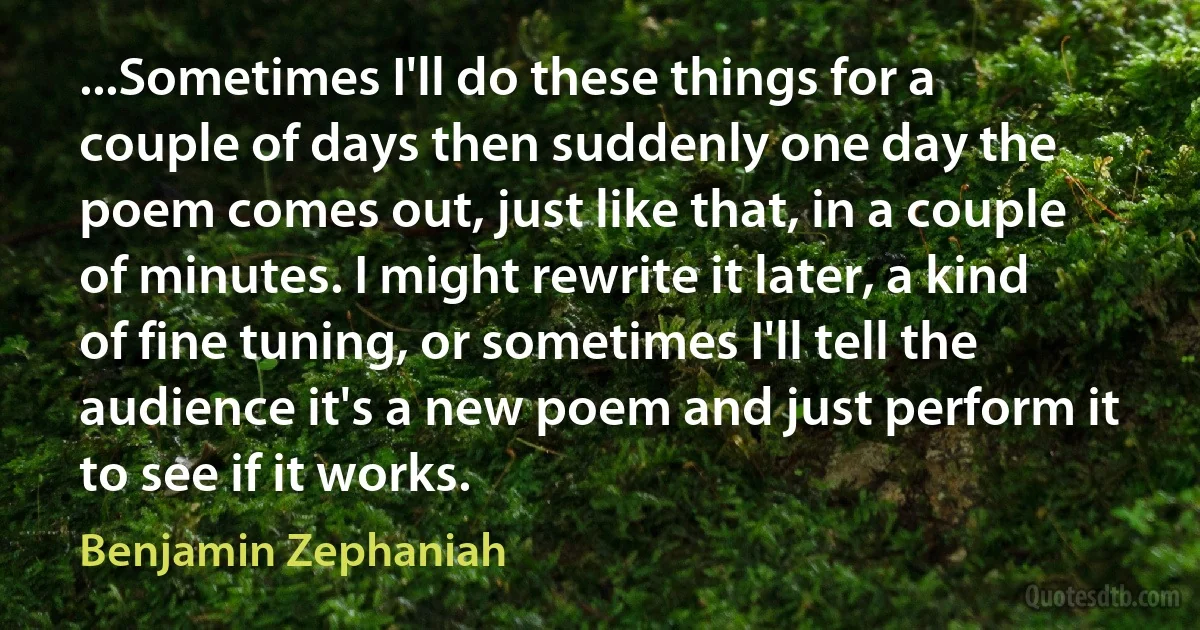 ...Sometimes I'll do these things for a couple of days then suddenly one day the poem comes out, just like that, in a couple of minutes. I might rewrite it later, a kind of fine tuning, or sometimes I'll tell the audience it's a new poem and just perform it to see if it works. (Benjamin Zephaniah)