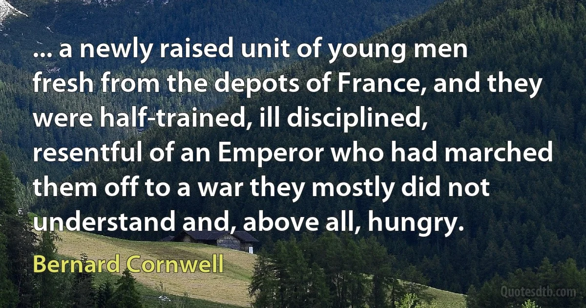 ... a newly raised unit of young men fresh from the depots of France, and they were half-trained, ill disciplined, resentful of an Emperor who had marched them off to a war they mostly did not understand and, above all, hungry. (Bernard Cornwell)