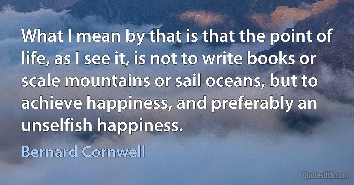 What I mean by that is that the point of life, as I see it, is not to write books or scale mountains or sail oceans, but to achieve happiness, and preferably an unselfish happiness. (Bernard Cornwell)