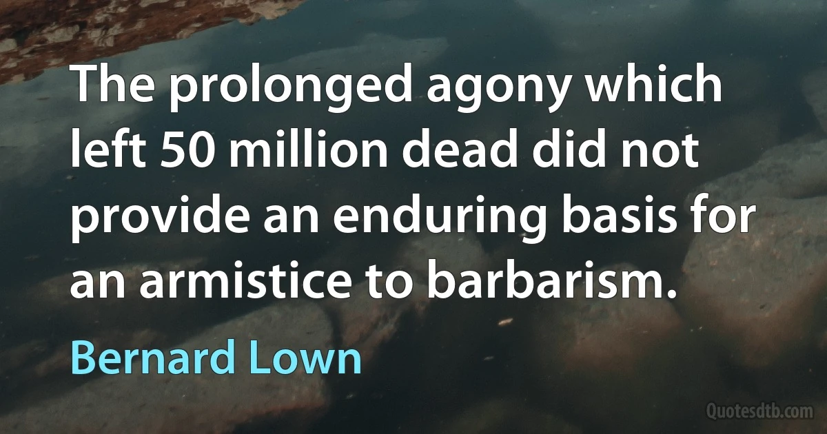 The prolonged agony which left 50 million dead did not provide an enduring basis for an armistice to barbarism. (Bernard Lown)