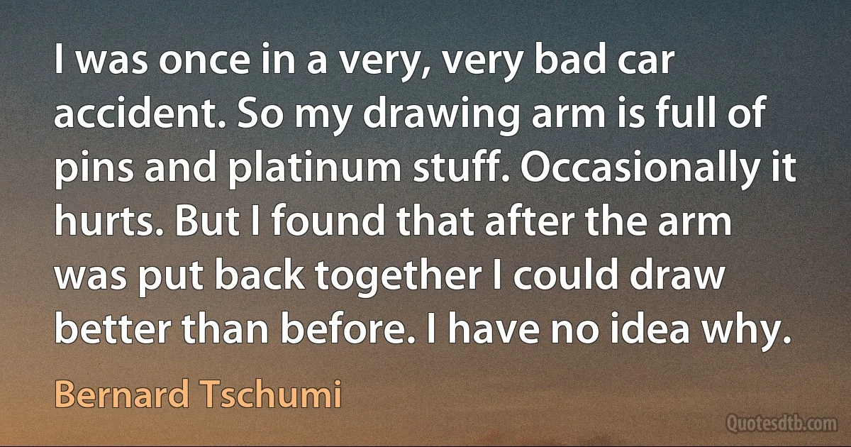 I was once in a very, very bad car accident. So my drawing arm is full of pins and platinum stuff. Occasionally it hurts. But I found that after the arm was put back together I could draw better than before. I have no idea why. (Bernard Tschumi)