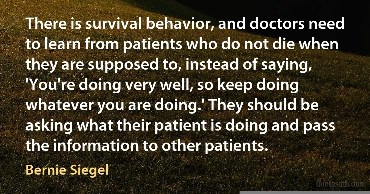 There is survival behavior, and doctors need to learn from patients who do not die when they are supposed to, instead of saying, 'You're doing very well, so keep doing whatever you are doing.' They should be asking what their patient is doing and pass the information to other patients. (Bernie Siegel)