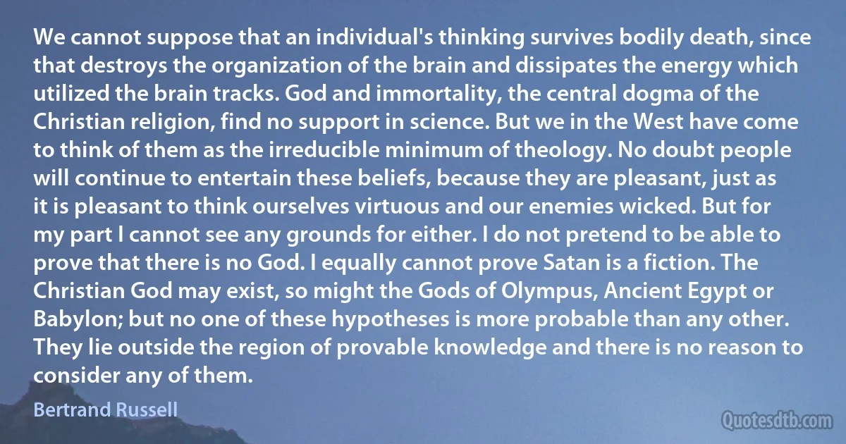 We cannot suppose that an individual's thinking survives bodily death, since that destroys the organization of the brain and dissipates the energy which utilized the brain tracks. God and immortality, the central dogma of the Christian religion, find no support in science. But we in the West have come to think of them as the irreducible minimum of theology. No doubt people will continue to entertain these beliefs, because they are pleasant, just as it is pleasant to think ourselves virtuous and our enemies wicked. But for my part I cannot see any grounds for either. I do not pretend to be able to prove that there is no God. I equally cannot prove Satan is a fiction. The Christian God may exist, so might the Gods of Olympus, Ancient Egypt or Babylon; but no one of these hypotheses is more probable than any other. They lie outside the region of provable knowledge and there is no reason to consider any of them. (Bertrand Russell)