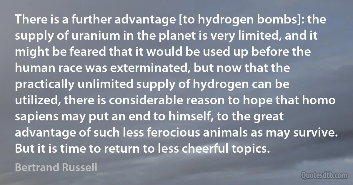 There is a further advantage [to hydrogen bombs]: the supply of uranium in the planet is very limited, and it might be feared that it would be used up before the human race was exterminated, but now that the practically unlimited supply of hydrogen can be utilized, there is considerable reason to hope that homo sapiens may put an end to himself, to the great advantage of such less ferocious animals as may survive. But it is time to return to less cheerful topics. (Bertrand Russell)