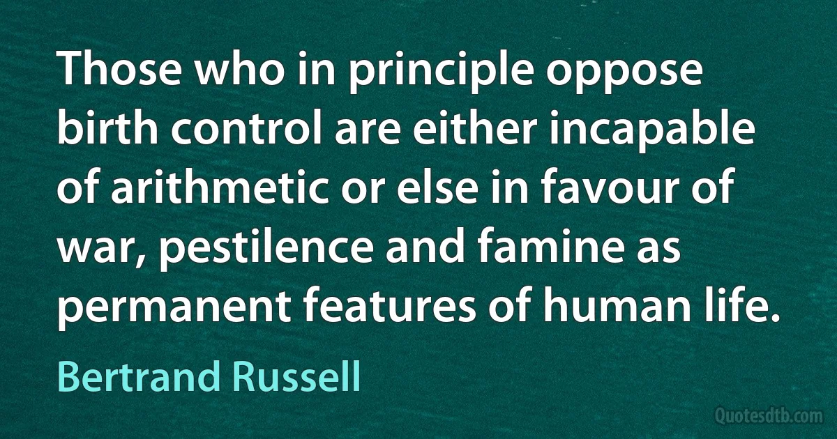 Those who in principle oppose birth control are either incapable of arithmetic or else in favour of war, pestilence and famine as permanent features of human life. (Bertrand Russell)