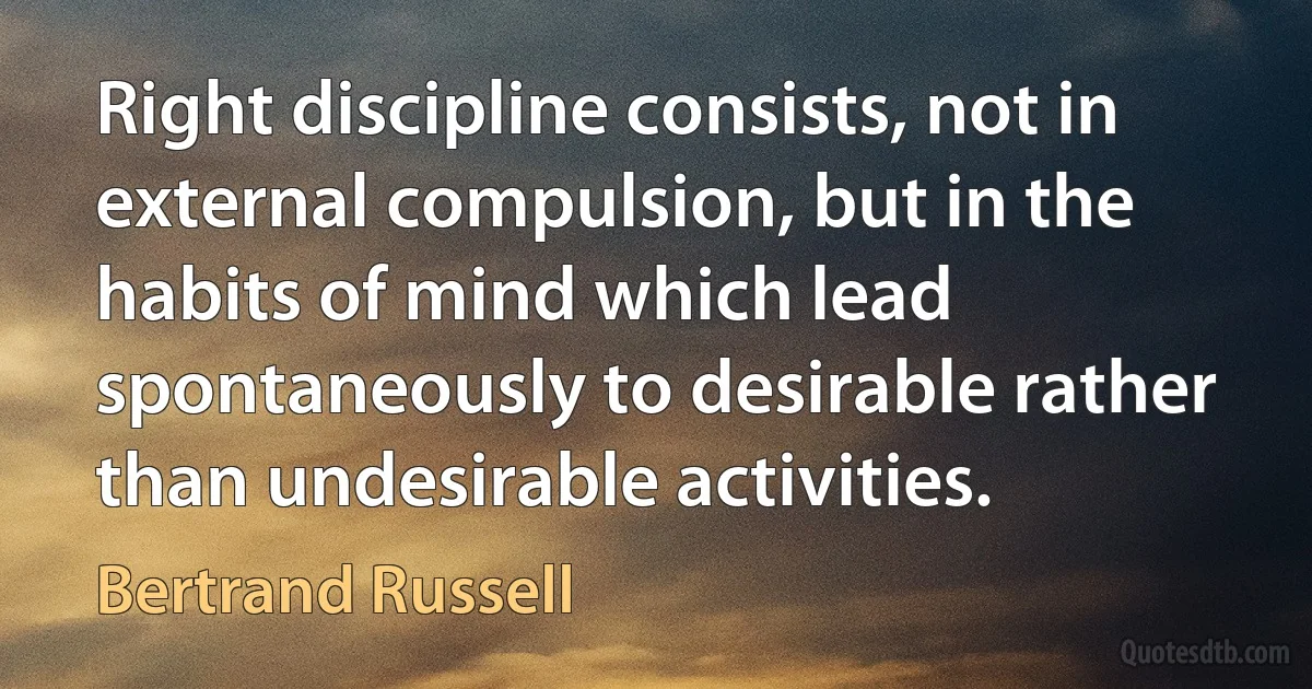 Right discipline consists, not in external compulsion, but in the habits of mind which lead spontaneously to desirable rather than undesirable activities. (Bertrand Russell)