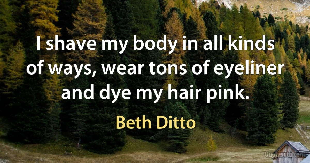 I shave my body in all kinds of ways, wear tons of eyeliner and dye my hair pink. (Beth Ditto)