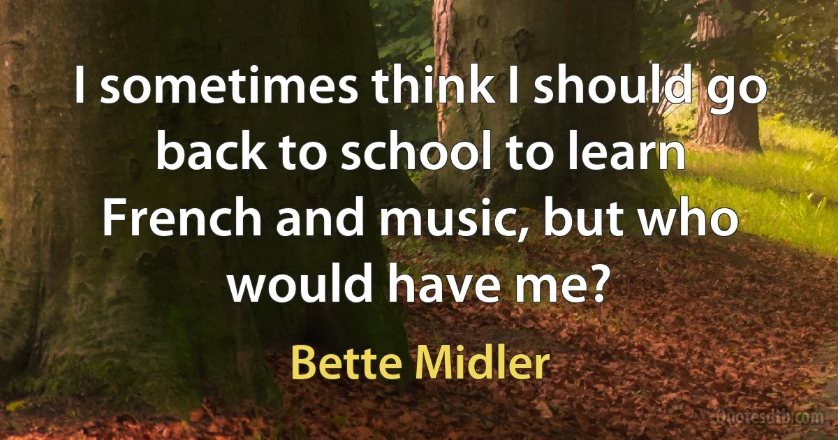 I sometimes think I should go back to school to learn French and music, but who would have me? (Bette Midler)