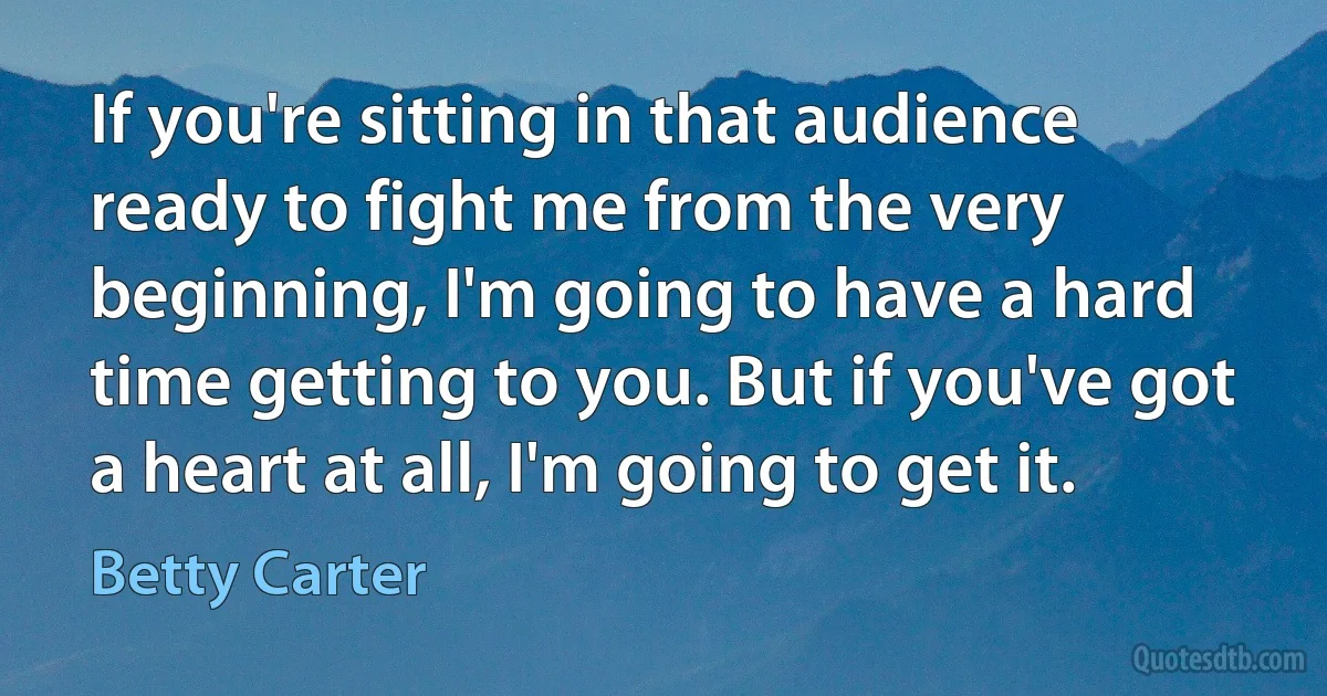 If you're sitting in that audience ready to fight me from the very beginning, I'm going to have a hard time getting to you. But if you've got a heart at all, I'm going to get it. (Betty Carter)