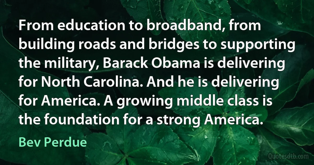 From education to broadband, from building roads and bridges to supporting the military, Barack Obama is delivering for North Carolina. And he is delivering for America. A growing middle class is the foundation for a strong America. (Bev Perdue)