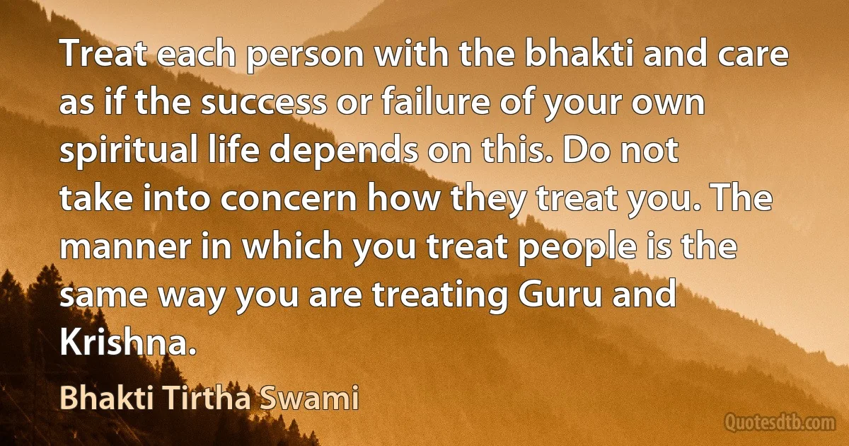 Treat each person with the bhakti and care as if the success or failure of your own spiritual life depends on this. Do not take into concern how they treat you. The manner in which you treat people is the same way you are treating Guru and Krishna. (Bhakti Tirtha Swami)