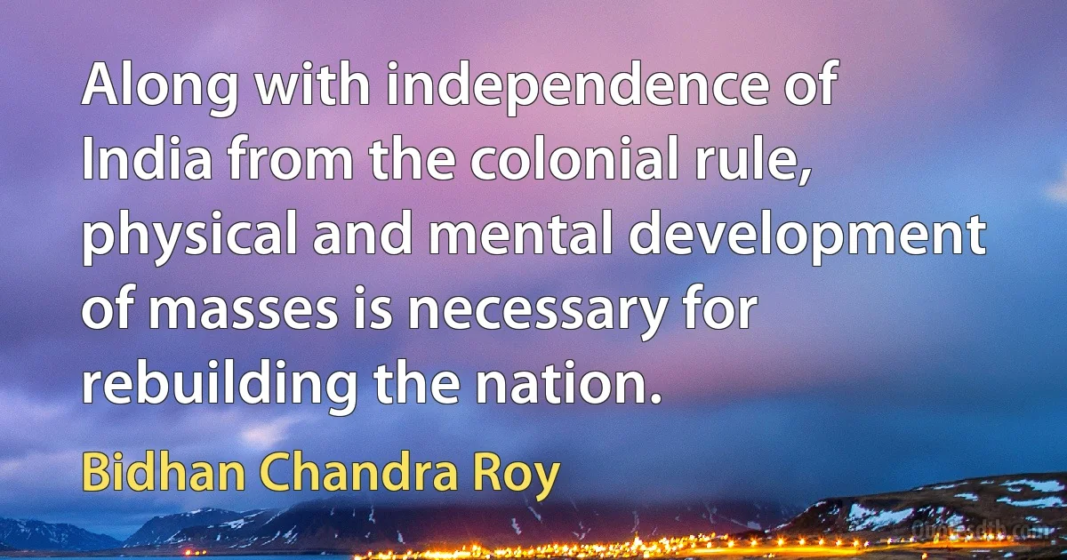 Along with independence of India from the colonial rule, physical and mental development of masses is necessary for rebuilding the nation. (Bidhan Chandra Roy)