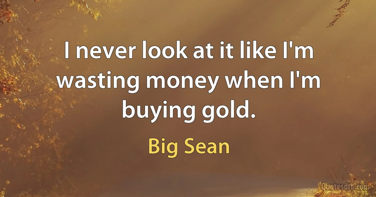 I never look at it like I'm wasting money when I'm buying gold. (Big Sean)