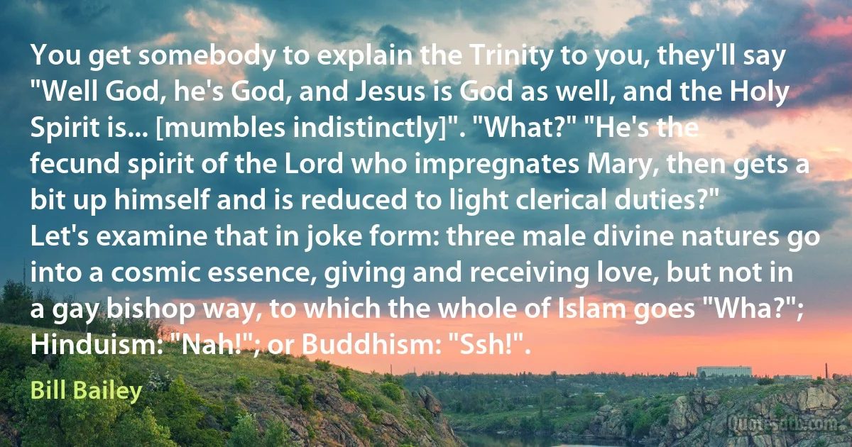 You get somebody to explain the Trinity to you, they'll say "Well God, he's God, and Jesus is God as well, and the Holy Spirit is... [mumbles indistinctly]". "What?" "He's the fecund spirit of the Lord who impregnates Mary, then gets a bit up himself and is reduced to light clerical duties?" Let's examine that in joke form: three male divine natures go into a cosmic essence, giving and receiving love, but not in a gay bishop way, to which the whole of Islam goes "Wha?"; Hinduism: "Nah!"; or Buddhism: "Ssh!". (Bill Bailey)