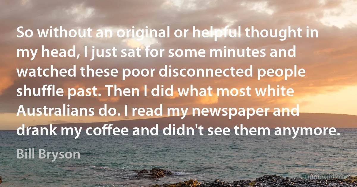 So without an original or helpful thought in my head, I just sat for some minutes and watched these poor disconnected people shuffle past. Then I did what most white Australians do. I read my newspaper and drank my coffee and didn't see them anymore. (Bill Bryson)