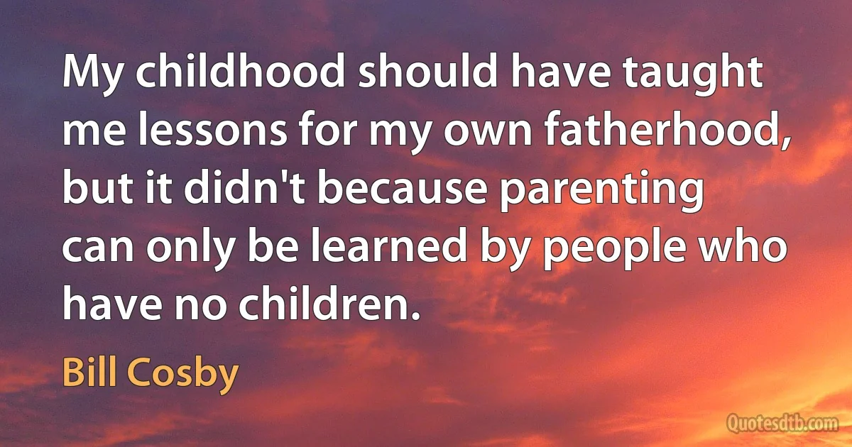 My childhood should have taught me lessons for my own fatherhood, but it didn't because parenting can only be learned by people who have no children. (Bill Cosby)