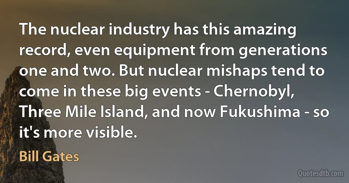 The nuclear industry has this amazing record, even equipment from generations one and two. But nuclear mishaps tend to come in these big events - Chernobyl, Three Mile Island, and now Fukushima - so it's more visible. (Bill Gates)