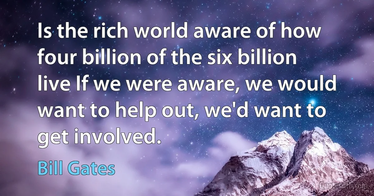 Is the rich world aware of how four billion of the six billion live If we were aware, we would want to help out, we'd want to get involved. (Bill Gates)