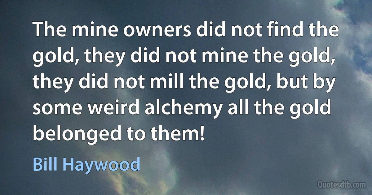 The mine owners did not find the gold, they did not mine the gold, they did not mill the gold, but by some weird alchemy all the gold belonged to them! (Bill Haywood)