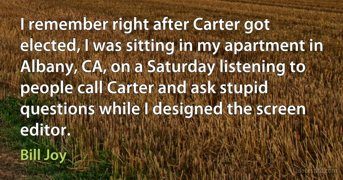 I remember right after Carter got elected, I was sitting in my apartment in Albany, CA, on a Saturday listening to people call Carter and ask stupid questions while I designed the screen editor. (Bill Joy)